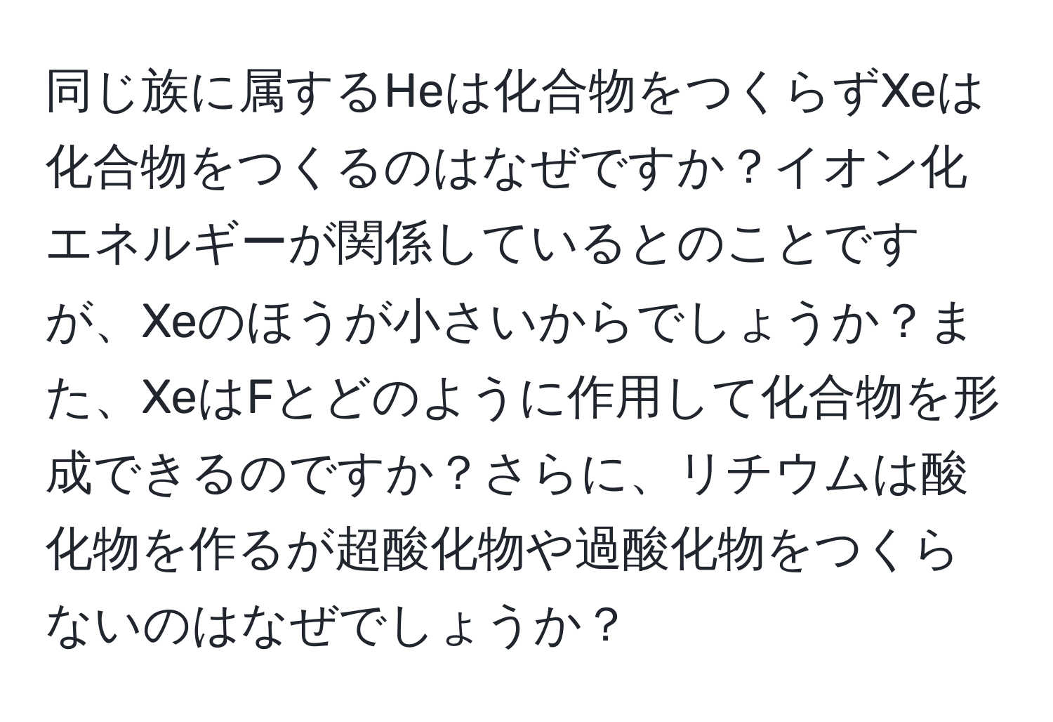 同じ族に属するHeは化合物をつくらずXeは化合物をつくるのはなぜですか？イオン化エネルギーが関係しているとのことですが、Xeのほうが小さいからでしょうか？また、XeはFとどのように作用して化合物を形成できるのですか？さらに、リチウムは酸化物を作るが超酸化物や過酸化物をつくらないのはなぜでしょうか？