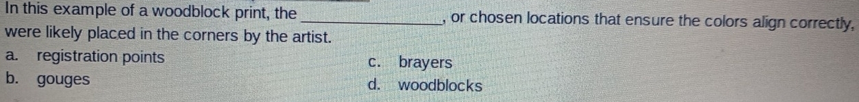 In this example of a woodblock print, the_ , or chosen locations that ensure the colors align correctly,
were likely placed in the corners by the artist.
a. registration points c. brayers
b. gouges d. woodblocks