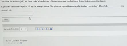 Calculate the volume (mL) per dose to be administered of these parenteral medications. Round to the nearest tenth mL. 
A provider orders enalapril at 2.5 mg, IV, every 6 hours. The pharmacy provides enalaprilat in vials containing 1.25 mg/mL. _ mL
(worth 2.50) 
Save 
Jump to Question H 
Saved Question Progress *