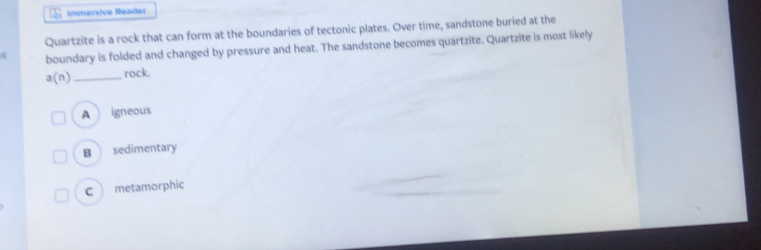 Immersive Reader
Quartzite is a rock that can form at the boundaries of tectonic plates. Over time, sandstone buried at the
boundary is folded and changed by pressure and heat. The sandstone becomes quartzite. Quartzite is most likely
a(n) _rock.
A igneous
B sedimentary
c metamorphic