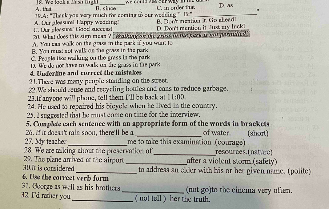 We took a flash flight we could see our way in the dark
A. that B. since C. in order that D. as
"
19.A: "Thank you very much for coming to our wedding!" B:"_
A. Our pleasure! Happy wedding! B. Don't mention it. Go ahead!
C. Our pleasure! Good success! D. Don't mention it. Just my luck!
20. What does this sign mean ? ''Walking on the grass in the park is not permitted”
A. You can walk on the grass in the park if you want to
B. You must not walk on the grass in the park
C. People like walking on the grass in the park
D. We do not have to walk on the grass in the park
4. Underline and correct the mistakes
21.There was many people standing on the street.
22.We should reuse and recycling bottles and cans to reduce garbage.
23.If anyone will phone, tell them I’ll be back at 11:00. 
24. He used to repaired his bicycle when he lived in the country.
25. I suggested that he must come on time for the interview.
5. Complete each sentence with an appropriate form of the words in brackets
26. If it doesn't rain soon, there'll be a _of water. (short)
27. My teacher _me to take this examination .(courage)
28. We are talking about the preservation of _resources.(nature)
29. The plane arrived at the airport _after a violent storm.(safety)
30.It is considered _to address an elder with his or her given name. (polite)
6. Use the correct verb form
31. George as well as his brothers _(not go)to the cinema very often.
32. I’d rather you_ ( not tell ) her the truth.