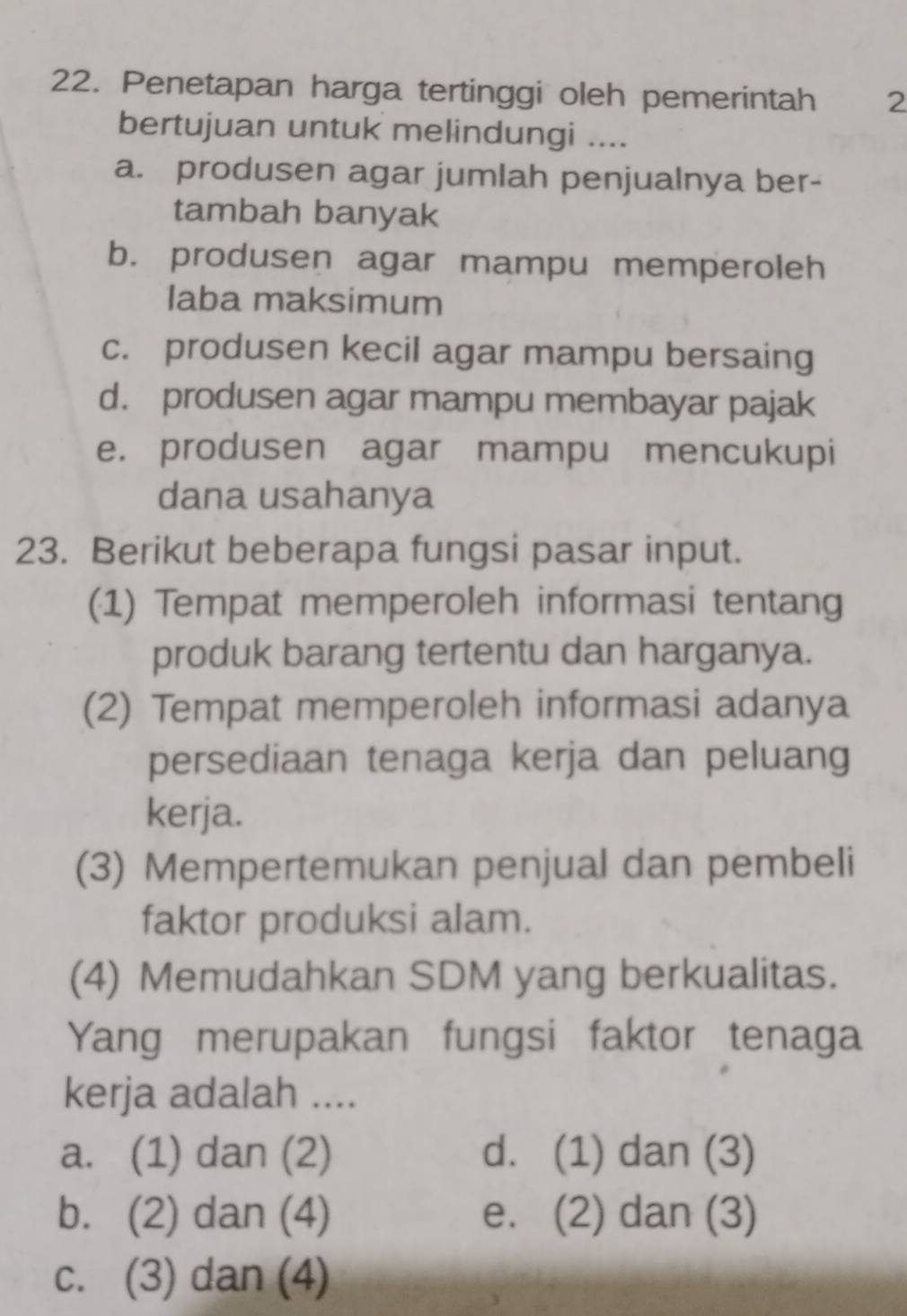 Penetapan harga tertinggi oleh pemerintah 2
bertujuan untuk melindungi ....
a. produsen agar jumlah penjualnya ber-
tambah banyak
b. produsen agar mampu memperoleh
Iaba maksimum
c. produsen kecil agar mampu bersaing
d. produsen agar mampu membayar pajak
e. produsen agar mampu mencukupi
dana usahanya
23. Berikut beberapa fungsi pasar input.
(1) Tempat memperoleh informasi tentang
produk barang tertentu dan harganya.
(2) Tempat memperoleh informasi adanya
persediaan tenaga kerja dan peluang
kerja、
(3) Mempertemukan penjual dan pembeli
faktor produksi alam.
(4) Memudahkan SDM yang berkualitas.
Yang merupakan fungsi faktor tenaga
kerja adalah ....
a. (1) dan (2) d. (1) dan (3)
b. (2) dan (4) e. (2) dan (3)
c. (3) dan (4)