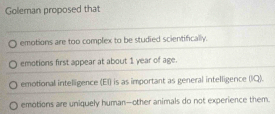 Goleman proposed that
emotions are too complex to be studied scientifically.
emotions first appear at about 1 year of age.
emotional intelligence (EI) is as important as general intelligence (IQ).
emotions are uniquely human—other animals do not experience them.