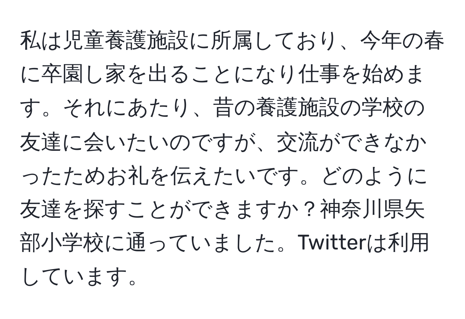 私は児童養護施設に所属しており、今年の春に卒園し家を出ることになり仕事を始めます。それにあたり、昔の養護施設の学校の友達に会いたいのですが、交流ができなかったためお礼を伝えたいです。どのように友達を探すことができますか？神奈川県矢部小学校に通っていました。Twitterは利用しています。