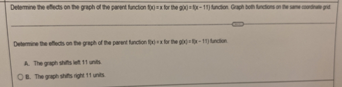 Determine the effects on the graph of the parent function f(x)=x for the g(x)=f(x-11) function. Graph both functions on the same coordinate grid.
Determine the effects on the graph of the parent function f(x)=x for the g(x)=f(x-11) function.
A. The graph shifts left 11 units.
B. The graph shifts right 11 units.