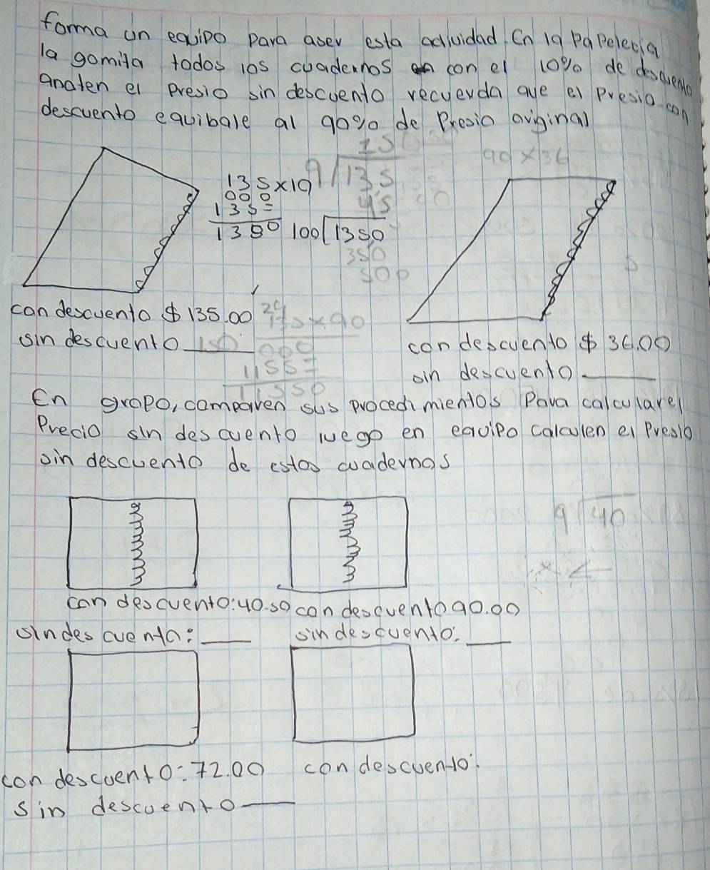 forma un equipo para asev esta adiuidad Cn 1g Pa Pelecia 
la gomila todos 10s cuadernos n con el 10% de descuena 
anaten el presio sin descuento recuerda aue ei presio can 
descvento equibale al gog de Presia aviginal
beginarrayr 15 9encloselongdiv 135endarray 90* 36
beginarrayr 135* 10 000 135= hline 1350endarray beginarrayr 45 100encloselongdiv 1350 350 hline endarray
condescuento 0
sin descuento beginarrayr 135.0024 11encloselongdiv 10endarray * 91 hline 11557 hline 11550endarray  con descuento $ 36. 00
oin descuento 
En grap0, compaven sus procedmientos Pava calculare 
Precio sin descuento wuego en equipo calculen ei Preslb 
oin descuento de estos cuadernas 
3 
3
9sqrt(40)
can descvento:u0. so con deo(ventoa0. 0o 
sindes cventa: _sindescuento,_ 
con descoent 0^- 72. 00 condescuendo 
sin descuento_