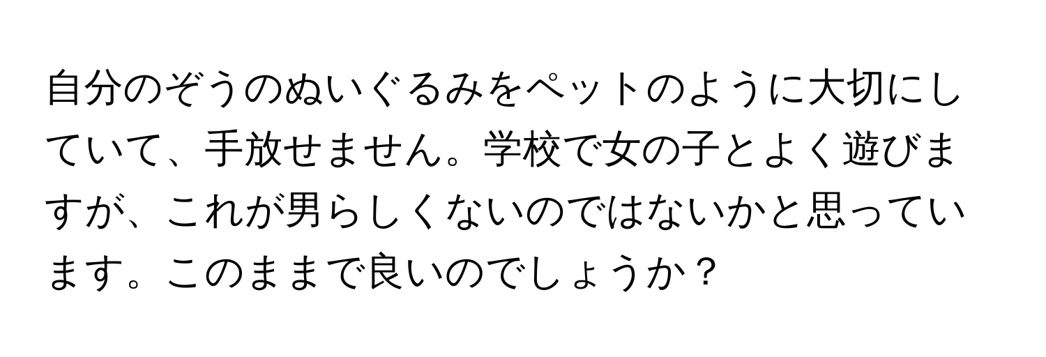 自分のぞうのぬいぐるみをペットのように大切にしていて、手放せません。学校で女の子とよく遊びますが、これが男らしくないのではないかと思っています。このままで良いのでしょうか？