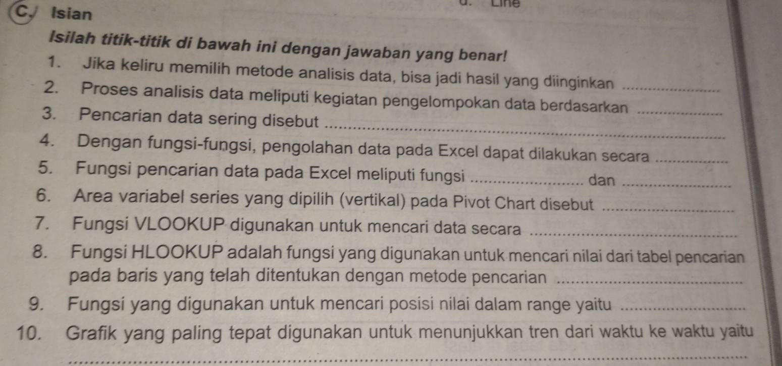 Line 
C. Isian 
Isilah titik-titik di bawah ini dengan jawaban yang benar! 
1. Jika keliru memilih metode analisis data, bisa jadi hasil yang diinginkan 
2. Proses analisis data meliputi kegiatan pengelompokan data berdasarkan_ 
_ 
3. Pencarian data sering disebut 
4. Dengan fungsi-fungsi, pengolahan data pada Excel dapat dilakukan secara_ 
5. Fungsi pencarian data pada Excel meliputi fungsi_ 
dan_ 
6. Area variabel series yang dipilih (vertikal) pada Pivot Chart disebut_ 
7. Fungsi VLOOKUP digunakan untuk mencari data secara_ 
8. Fungsi HLOOKUP adalah fungsi yang digunakan untuk mencari nilai dari tabel pencarian 
pada baris yang telah ditentukan dengan metode pencarian_ 
9. Fungsi yang digunakan untuk mencari posisi nilai dalam range yaitu_ 
10. Grafik yang paling tepat digunakan untuk menunjukkan tren dari waktu ke waktu yaitu 
_