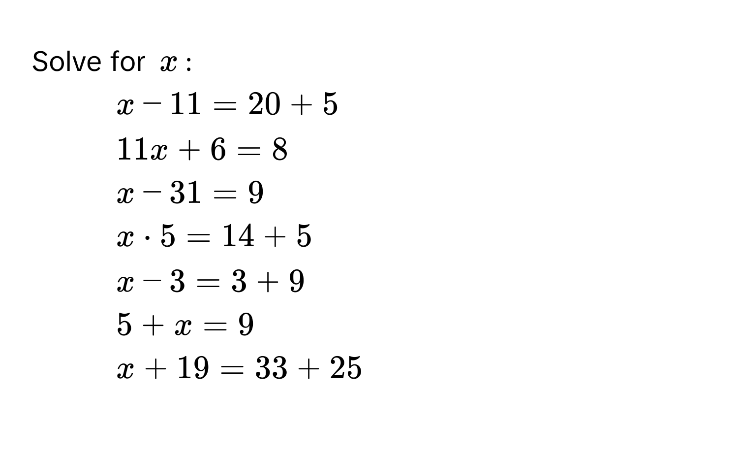 Solve for $x$ :
1. $x - 11 = 20 + 5$
2. $11x + 6 = 8$
3. $x - 31 = 9$
4. $x · 5 = 14 + 5$
5. $x - 3 = 3 + 9$
6. $5 + x = 9$
7. $x + 19 = 33 + 25$