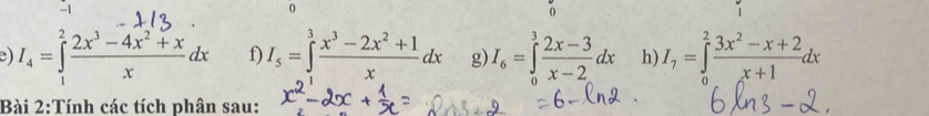 -1
0
0
e) I_4=∈tlimits _1^(2frac 2x^3)-4x^2+xxdx f) I_5=∈tlimits _1^(3frac x^3)-2x^2+1xdx g) I_6=∈tlimits _0^(3frac 2x-3)x-2dx h) I_7=∈tlimits _0^(2frac 3x^2)-x+2x+1dx
Bài 2:Tính các tích phân sau: