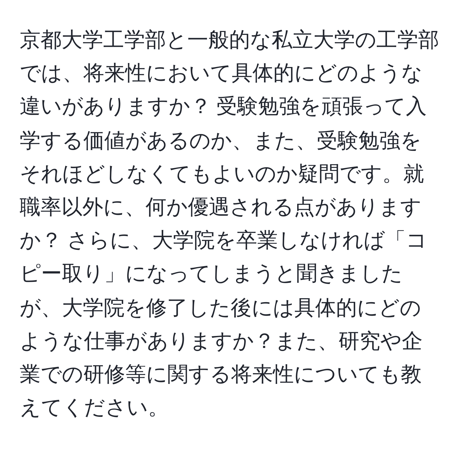 京都大学工学部と一般的な私立大学の工学部では、将来性において具体的にどのような違いがありますか？ 受験勉強を頑張って入学する価値があるのか、また、受験勉強をそれほどしなくてもよいのか疑問です。就職率以外に、何か優遇される点がありますか？ さらに、大学院を卒業しなければ「コピー取り」になってしまうと聞きましたが、大学院を修了した後には具体的にどのような仕事がありますか？また、研究や企業での研修等に関する将来性についても教えてください。