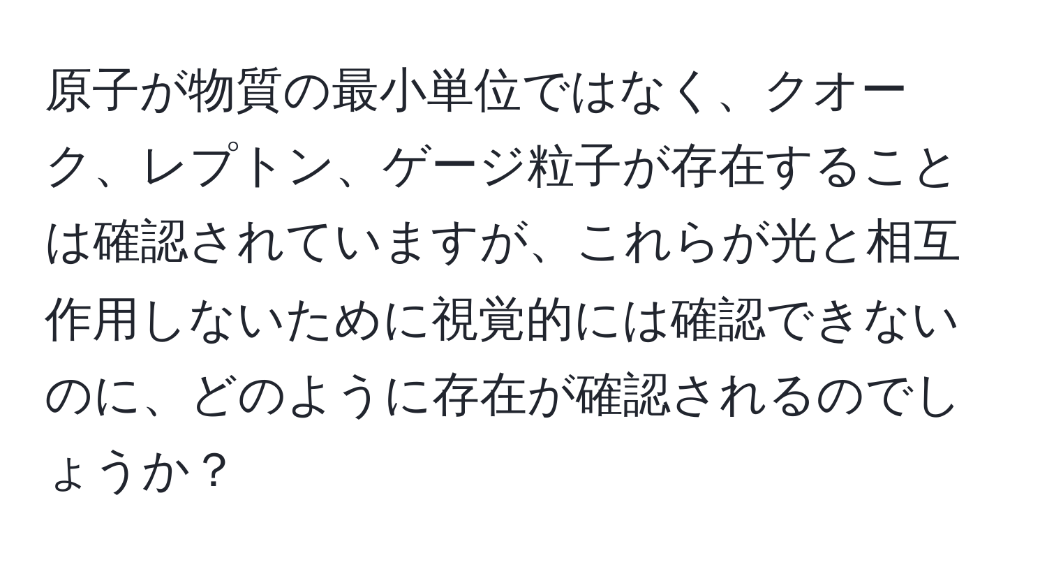 原子が物質の最小単位ではなく、クオーク、レプトン、ゲージ粒子が存在することは確認されていますが、これらが光と相互作用しないために視覚的には確認できないのに、どのように存在が確認されるのでしょうか？