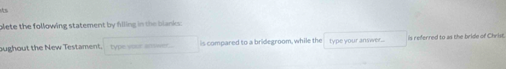 ts 
plete the following statement by filling in the blanks: 
bughout the New Testament, type your answer. is compared to a bridegroom, while the type your answer... is referred to as the bride of Christ.