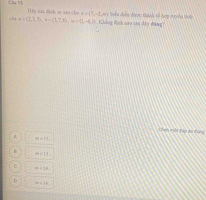 Hãy xác định m sao cho x=(7,-2,m) biểu diễn được thành tổ hợp tuyền tính
cùa u=(2,3,5), v=(3,7,8), w=(1,-6,1). Khăng định nào sau dây đúng?
Chọn một đáp án đúng
A m=15.
B m=13.
C m=14.
D m=16.