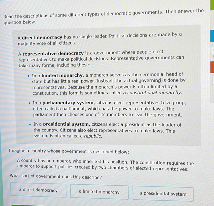 Read the descriptions of some different types of democratic governments. Then answer the
question below.
A direct democracy has no single leader. Political decisions are made by a
majority vote of all citizens.
A representative democracy is a government where people elect
representatives to make political decisions. Representative governments can
take many forms, including these:
In a limited monarchy, a monarch serves as the ceremonial head of
state but has little real power. Instead, the actual governing is done by
representatives. Because the monarch's power is often limited by a
constitution, this form is sometimes called a constitutional monarchy.
In a parliamentary system, citizens elect representatives to a group,
often called a parliament, which has the power to make laws. The
parliament then chooses one of its members to lead the government.
In a presidential system, citizens elect a president as the leader of
the country. Citizens also elect representatives to make laws. This
system is often called a republic.
Imagine a country whose government is described below:
A country has an emperor, who inherited his position. The constitution requires the
emperor to support policies created by two chambers of elected representatives.
What sort of government does this describe?
a direct democracy a limited monarchy a presidential system