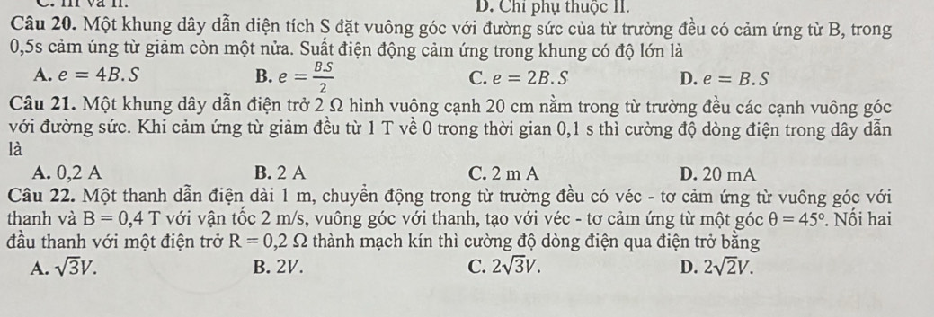 D. Chỉ phụ thuộc II.
Câu 20. Một khung dây dẫn diện tích S đặt vuông góc với đường sức của từ trường đều có cảm ứng từ B, trong
0,5s cảm úng từ giảm còn một nửa. Suất điện động cảm ứng trong khung có độ lớn là
A. e=4B.S B. e= BS/2  C. e=2B.S D. e=B.S
Câu 21. Một khung dây dẫn điện trở 2 Ω hình vuông cạnh 20 cm nằm trong từ trường đều các cạnh vuông góc
với đường sức. Khi cảm ứng từ giảm đều từ 1 T về 0 trong thời gian 0,1 s thì cường độ dòng điện trong dây dẫn
là
A. 0,2 A B. 2 A C. 2 m A D. 20 mA
Câu 22. Một thanh dẫn điện dài 1 m, chuyển động trong từ trường đều có véc - tơ cảm ứng từ vuông góc với
thanh và B=0,4T với vận tốc 2 m/s, vuông góc với thanh, tạo với véc - tơ cảm ứng từ một góc θ =45°. Nối hai
đầu thanh với một điện trở R=0,2Omega thành mạch kín thì cường độ dòng điện qua điện trở bằng
A. sqrt(3)V. B. 2V. C. 2sqrt(3)V. D. 2sqrt(2)V.