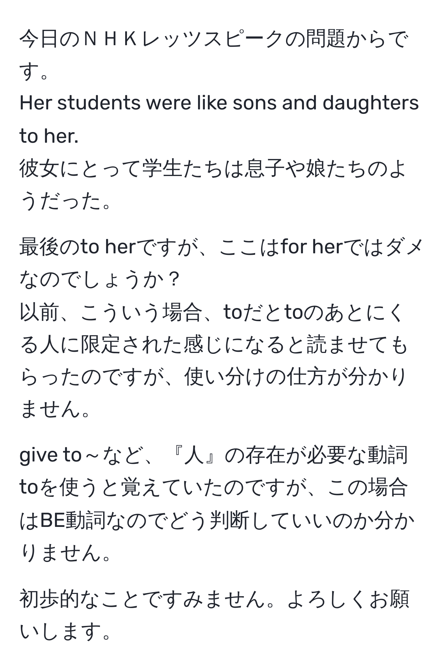 今日のＮＨＫレッツスピークの問題からです。  
Her students were like sons and daughters to her.  
彼女にとって学生たちは息子や娘たちのようだった。  

最後のto herですが、ここはfor herではダメなのでしょうか？  
以前、こういう場合、toだとtoのあとにくる人に限定された感じになると読ませてもらったのですが、使い分けの仕方が分かりません。  

give to～など、『人』の存在が必要な動詞toを使うと覚えていたのですが、この場合はBE動詞なのでどう判断していいのか分かりません。  

初歩的なことですみません。よろしくお願いします。