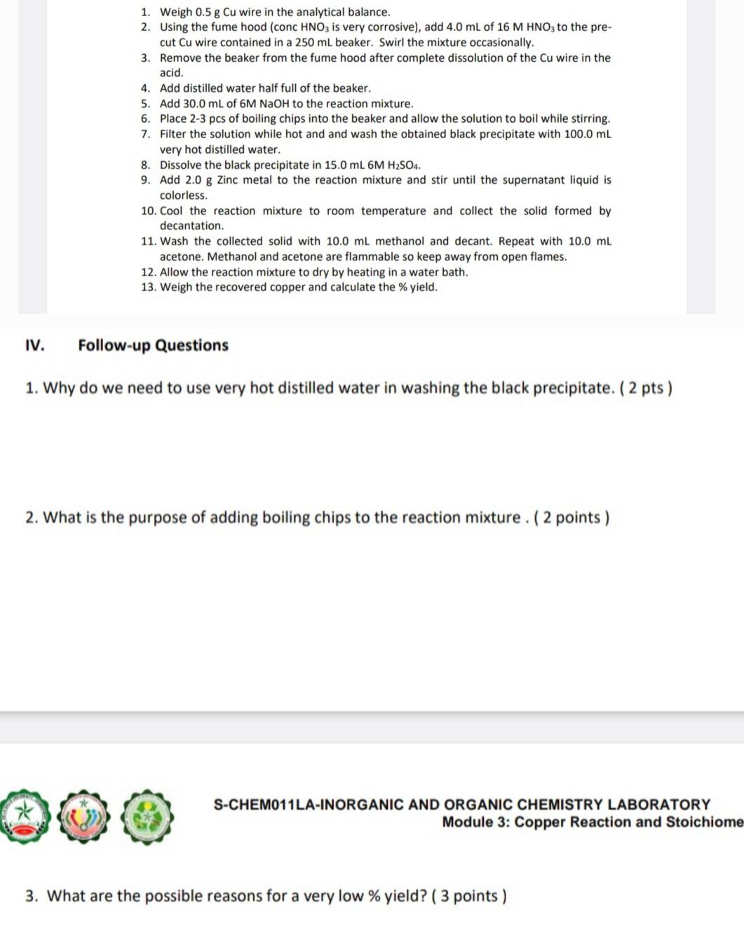 Weigh 0.5 g Cu wire in the analytical balance. 
2. Using the fume hood (conc HNO₃ is very corrosive), add 4.0 mL of 16 M HI NO_3 to the pre- 
cut Cu wire contained in a 250 mL beaker. Swirl the mixture occasionally. 
3. Remove the beaker from the fume hood after complete dissolution of the Cu wire in the 
acid. 
4. Add distilled water half full of the beaker. 
5. Add 30.0 mL of 6M NaOH to the reaction mixture. 
6. Place 2-3 pcs of boiling chips into the beaker and allow the solution to boil while stirring. 
7. Filter the solution while hot and and wash the obtained black precipitate with 100.0 mL
very hot distilled water. 
8. Dissolve the black precipitate in 15.0 mL 6M H₂SO₄. 
9. Add 2.0 g Zinc metal to the reaction mixture and stir until the supernatant liquid is 
colorless. 
10. Cool the reaction mixture to room temperature and collect the solid formed by 
decantation. 
11. Wash the collected solid with 10.0 mL methanol and decant. Repeat with 10.0 mL
acetone. Methanol and acetone are flammable so keep away from open flames. 
12. Allow the reaction mixture to dry by heating in a water bath. 
13. Weigh the recovered copper and calculate the % yield. 
IV. Follow-up Questions 
1. Why do we need to use very hot distilled water in washing the black precipitate. ( 2 pts ) 
2. What is the purpose of adding boiling chips to the reaction mixture . ( 2 points ) 
S-CHEM011LA-INORGANIC AND ORGANIC CHEMISTRY LABORATORY 
Module 3: Copper Reaction and Stoichiome 
3. What are the possible reasons for a very low % yield? ( 3 points )