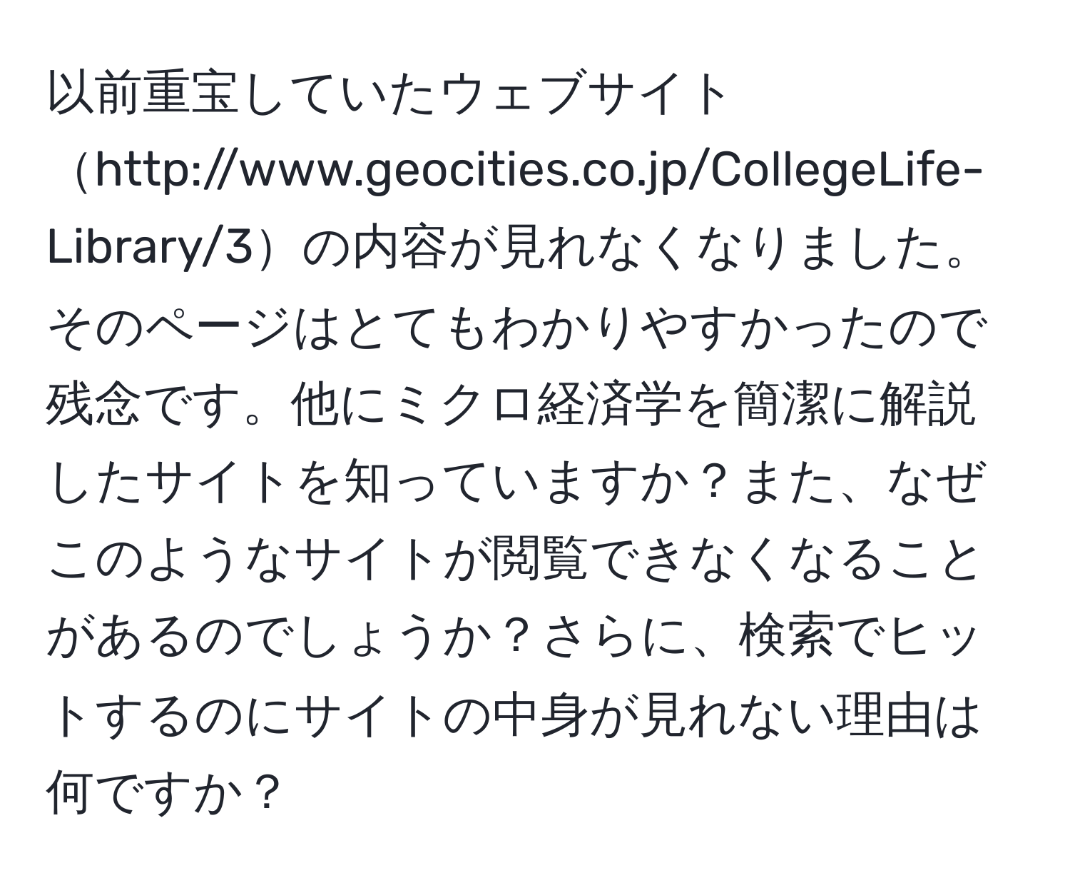 以前重宝していたウェブサイトhttp://www.geocities.co.jp/CollegeLife-Library/3の内容が見れなくなりました。そのページはとてもわかりやすかったので残念です。他にミクロ経済学を簡潔に解説したサイトを知っていますか？また、なぜこのようなサイトが閲覧できなくなることがあるのでしょうか？さらに、検索でヒットするのにサイトの中身が見れない理由は何ですか？