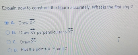 Explain how to construct the figure accurately. What is the first step?
A. Draw overleftrightarrow XZ
B. Draw XY perpendicular to overleftrightarrow YZ
C. Draw overline XY
D. Plot the points X. Y. and Z