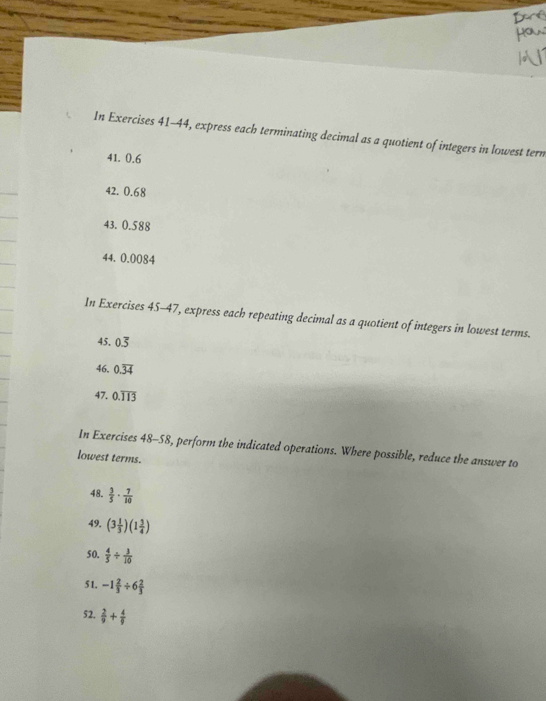 In Exercises 41-44, express each terminating decimal as a quotient of integers in lowest tern 
41. 0.6
42. 0.68
43. 0.588
44. 0.0084
In Exercises 45-47, express each repeating decimal as a quotient of integers in lowest terms. 
45. 0.overline 5
46. 0.overline 34
47. 0.overline 113
In Exercises 48-58, perform the indicated operations. Where possible, reduce the answer to 
lowest terms. 
48.  3/5 ·  7/10 
49. (3 1/3 )(1 3/4 )
50.  4/5 /  3/10 
51. -1 2/3 / 6 2/3 
52.  2/9 + 4/9 