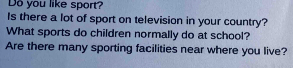 Do you like sport? 
Is there a lot of sport on television in your country? 
What sports do children normally do at school? 
Are there many sporting facilities near where you live?