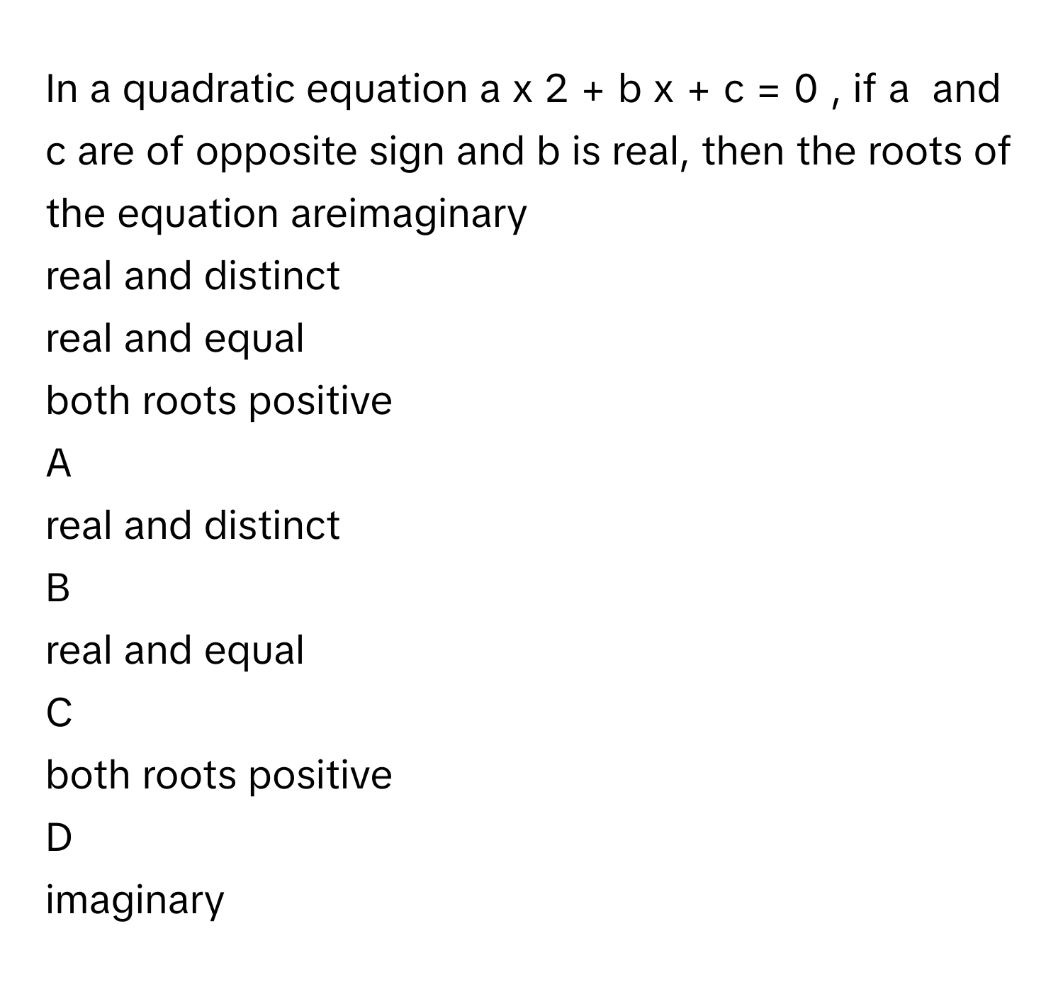 In a quadratic equation a  x   2      +  b  x  +  c  =  0     , if a      and c      are of opposite sign and b      is real, then the roots of the equation areimaginary
real and distinct
real and equal
both roots positive

A  
real and distinct 


B  
real and equal 


C  
both roots positive 


D  
imaginary