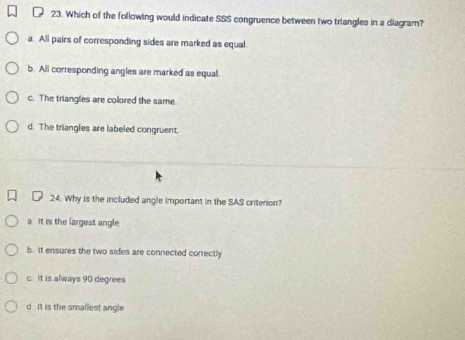 Which of the following would indicate SSS congruence between two triangles in a diagram?
a. All pairs of corresponding sides are marked as equal.
b. All corresponding angles are marked as equal.
c. The triangles are colored the same.
d. The triangles are labeled congruent.
24. Why is the included angle important in the SAS criterion?
a. It is the largest angle
b. it ensures the two sides are connected correctly
c. It is always 90 degrees
d. It is the smallest angle