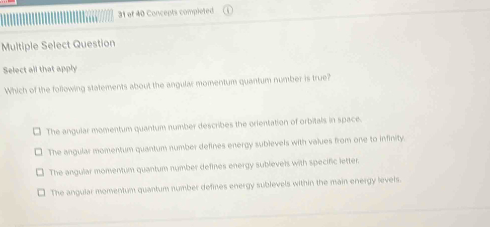 of 40 Concepts completed
Multiple Select Question
Select all that apply
Which of the following statements about the angular momentum quantum number is true?
The angular momentum quantum number describes the orientation of orbitals in space.
The angular momentum quantum number defines energy sublevels with values from one to infinity.
The angular momentum quantum number defines energy sublevels with specific letter.
The angular momentum quantum number defines energy sublevels within the main energy levels.