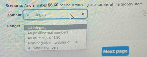 Scenario: Angie makes $6.50 per hour working as a cashier at the grocery store.
Domain: All integers
Range: All integers
All positive real numbers
All multiples of 6.50
Non-negative multiples of 6,50
All whole numbers
Next page