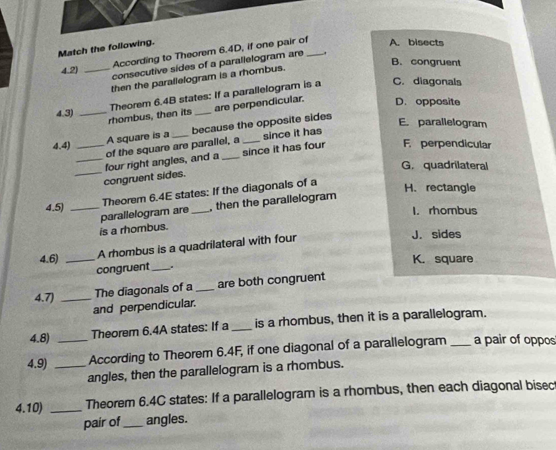 Match the following.
According to Theorem 6.4D, if one pair of
A. bisects
B. congruent
4.2)_
consecutive sides of a parallelogram are_
then the parallelogram is a rhombus.
4.3) _Theorem 6.4B states: If a parallelogram is a
C. diagonals
rhombus, then its are perpendicular.
D. opposite
A square is a because the opposite sides
E. parallelogram
of the square are parallel, a since it has
4.4) __F. perpendicular
_
_four right angles, and a _since it has four
G.quadrilateral
congruent sides.
Theorem 6.4E states: If the diagonals of a
H.rectangle
parallelogram are , then the parallelogram
4.5) __I. rhombus
is a rhombus.
A rhombus is a quadrilateral with four
J. sides
4.6) _K. square
congruent _.
4.7) _The diagonals of a _are both congruent
and perpendicular.
4.8) Theorem 6.4A states: If a _is a rhombus, then it is a parallelogram.
4.9) __According to Theorem 6.4F, if one diagonal of a parallelogram _a pair of oppos
angles, then the parallelogram is a rhombus.
4.10) _Theorem 6.4C states: If a parallelogram is a rhombus, then each diagonal bisec
pair of _angles.