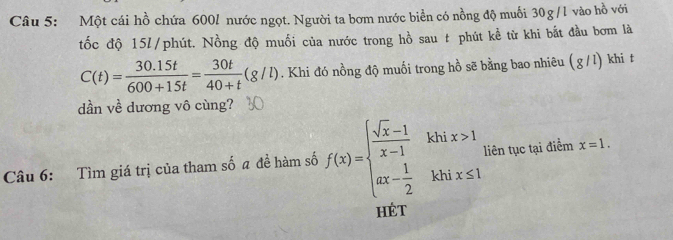 Một cái hồ chứa 600l nước ngọt. Người ta bơm nước biển có nồng độ muối 30g/l vào hồ với
tốc độ 15l /phút. Nồng độ muối của nước trong hồ sau t phút kể từ khi bắt đầu bơm là
C(t)= (30.15t)/600+15t = 30t/40+t (g/l). Khi đó nồng độ muối trong hồ sẽ bằng bao nhiêu ( g / l) khi t
dần về dương vô cùng?
Câu 6: Tìm giá trị của tham số a đề hàm số f(x)=beginarrayl  (sqrt(x)-1)/x-1 khix>1 ax- 1/2 khix≤ 1endarray. liên tục tại điểm x=1. 
HÉt