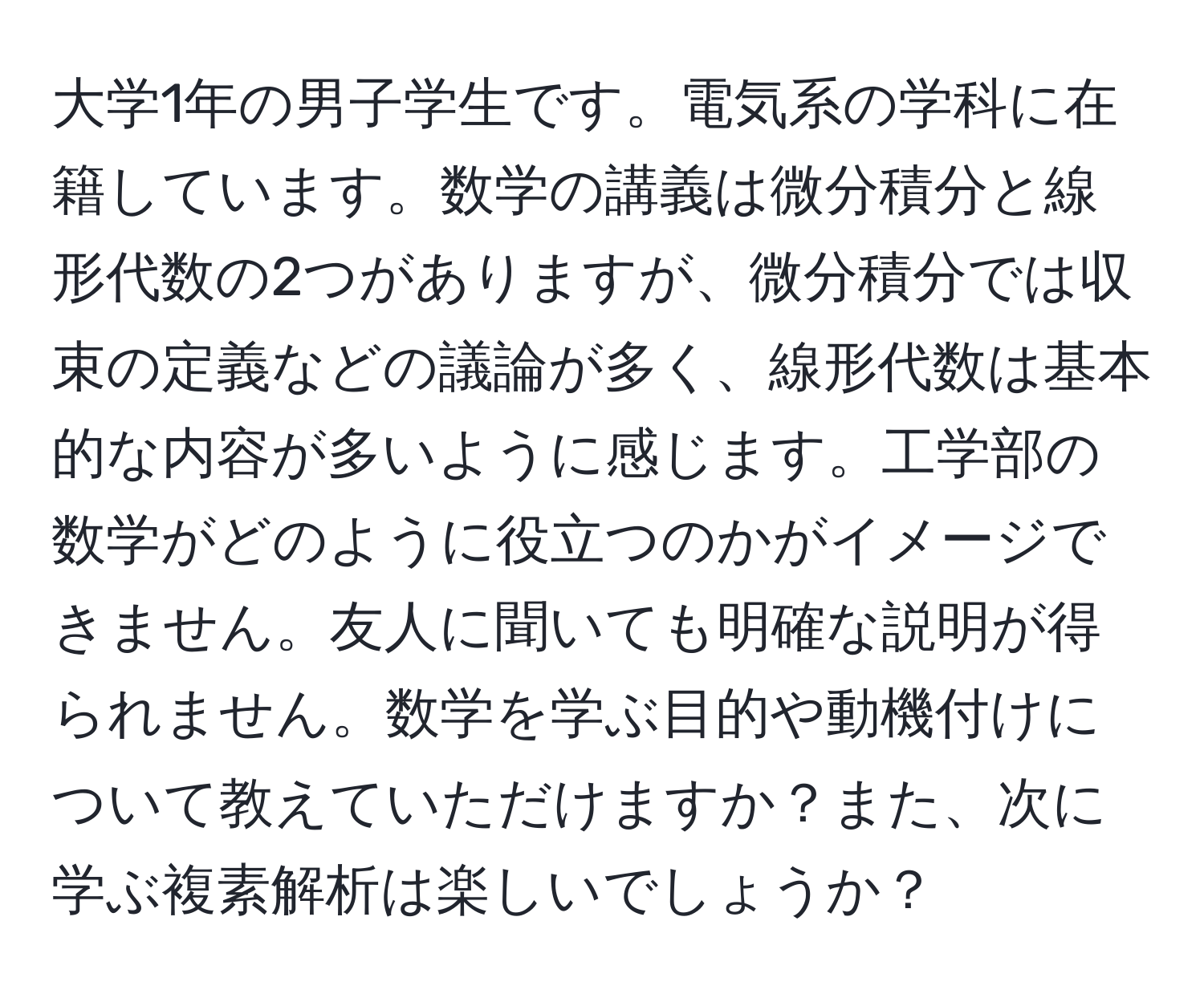 大学1年の男子学生です。電気系の学科に在籍しています。数学の講義は微分積分と線形代数の2つがありますが、微分積分では収束の定義などの議論が多く、線形代数は基本的な内容が多いように感じます。工学部の数学がどのように役立つのかがイメージできません。友人に聞いても明確な説明が得られません。数学を学ぶ目的や動機付けについて教えていただけますか？また、次に学ぶ複素解析は楽しいでしょうか？