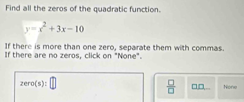 Find all the zeros of the quadratic function.
y=x^2+3x-10
If there is more than one zero, separate them with commas.
If there are no zeros, click on "None".
zero(s ): □
 □ /□   □ .□ □  None