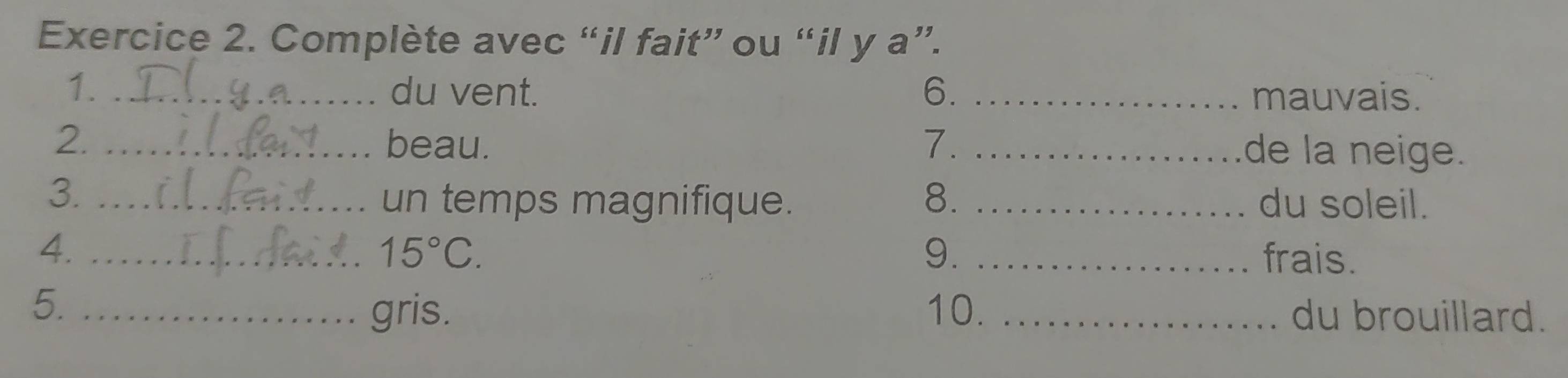 Complète avec “il fait” ou “il y a”. 
1. _du vent. 6. _mauvais. 
2. _beau. 7. _de la neige. 
un temps magnifique. 8. 
3. __du soleil. 
4._ 
9.
15°C. _frais. 
gris. 
5. _10. _du brouillard.