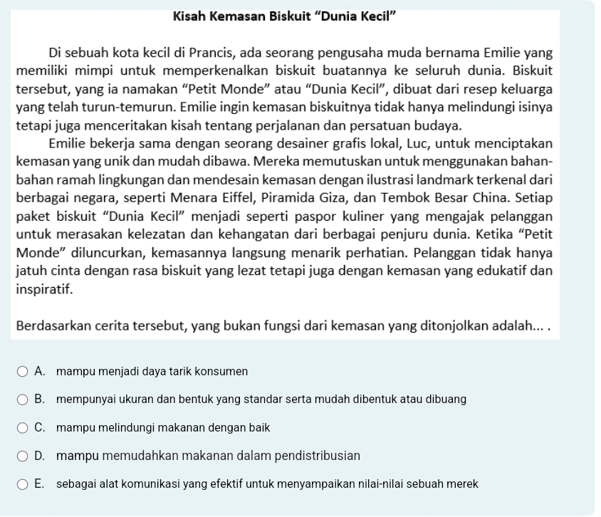 Kisah Kemasan Biskuit “Dunia Kecil”
Di sebuah kota kecil di Prancis, ada seorang pengusaha muda bernama Emilie yang
memiliki mimpi untuk memperkenalkan biskuit buatannya ke seluruh dunia. Biskuit
tersebut, yang ia namakan “Petit Monde” atau “Dunia Kecil”, dibuat dari resep keluarga
yang telah turun-temurun. Emilie ingin kemasan biskuitnya tidak hanya melindungi isinya
tetapi juga menceritakan kisah tentang perjalanan dan persatuan budaya.
Emilie bekerja sama dengan seorang desainer grafis lokal, Luc, untuk menciptakan
kemasan yang unik dan mudah dibawa. Mereka memutuskan untuk menggunakan bahan-
bahan ramah lingkungan dan mendesain kemasan dengan ilustrasi landmark terkenal dari
berbagai negara, seperti Menara Eiffel, Piramida Giza, dan Tembok Besar China. Setiap
paket biskuit “Dunia Kecil” menjadi seperti paspor kuliner yang mengajak pelanggan
untuk merasakan kelezatan dan kehangatan dari berbagai penjuru dunia. Ketika “Petit
Monde" diluncurkan, kemasannya langsung menarik perhatian. Pelanggan tidak hanya
jatuh cinta dengan rasa biskuit yang lezat tetapi juga dengan kemasan yang edukatif dan
inspiratif.
Berdasarkan cerita tersebut, yang bukan fungsi dari kemasan yang ditonjolkan adalah... .
A. mampu menjadi daya tarik konsumen
B. mempunyai ukuran dan bentuk yang standar serta mudah dibentuk atau dibuang
C. mampu melindungi makanan dengan baik
D. mampu memudahkan makanan dalam pendistribusian
E. sebagai alat komunikasi yang efektif untuk menyampaikan nilai-nilai sebuah merek