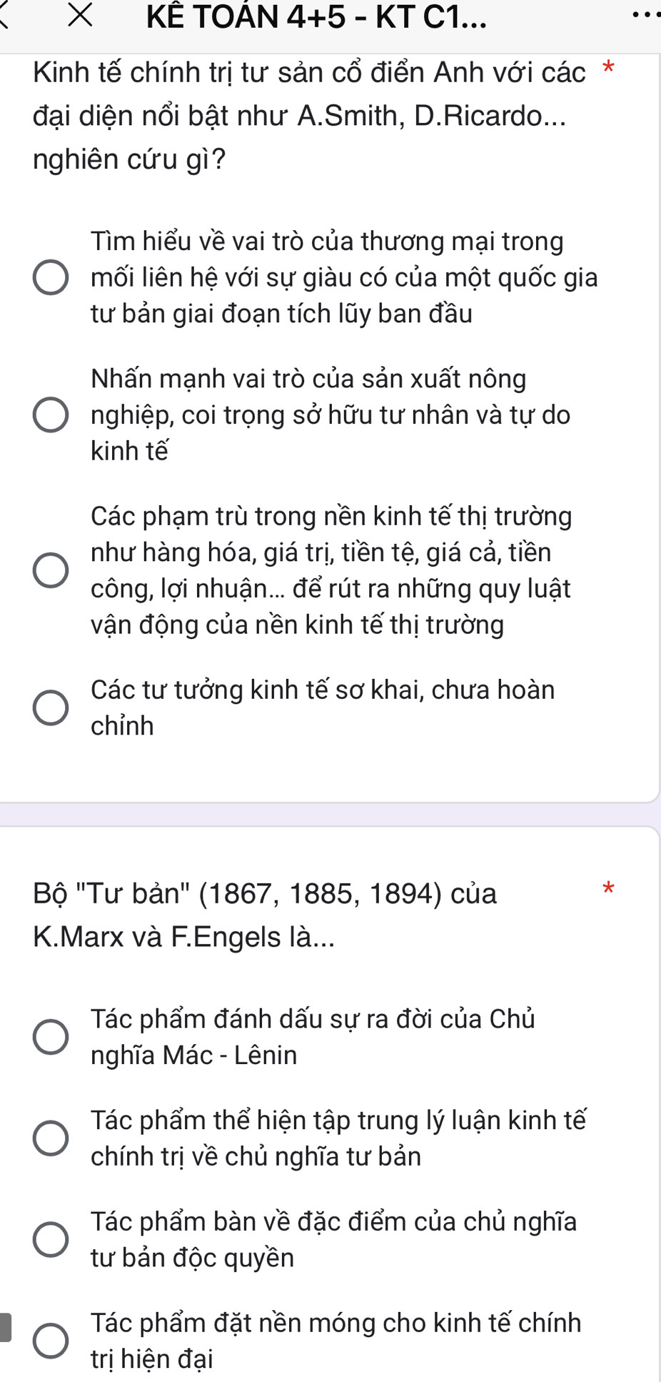 × KÊ TOAN 4+5 - KT C1...
Kinh tế chính trị tư sản cổ điển Anh với các*
đại diện nổi bật như A.Smith, D.Ricardo...
nghiên cứu gì?
Tìm hiểu về vai trò của thương mại trong
mối liên hệ với sự giàu có của một quốc gia
tư bản giai đoạn tích lũy ban đầu
Nhấn mạnh vai trò của sản xuất nông
nghiệp, coi trọng sở hữu tư nhân và tự do
kinh tế
Các phạm trù trong nền kinh tế thị trường
như hàng hóa, giá trị, tiền tệ, giá cả, tiền
công, lợi nhuận... để rút ra những quy luật
vận động của nền kinh tế thị trường
Các tư tưởng kinh tế sơ khai, chưa hoàn
chỉnh
Bộ ''Tư bản'' (1867, 1885, 1894) của
*
K.Marx và F.Engels là...
Tác phẩm đánh dấu sự ra đời của Chủ
nghĩa Mác - Lênin
Tác phẩm thể hiện tập trung lý luận kinh tế
chính trị về chủ nghĩa tư bản
Tác phẩm bàn về đặc điểm của chủ nghĩa
tư bản độc quyền
Tác phẩm đặt nền móng cho kinh tế chính
trị hiện đại