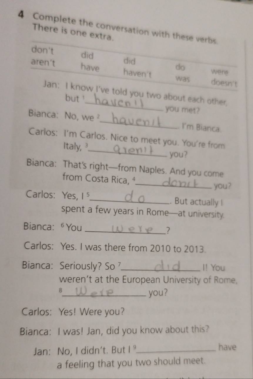 Complete the conversation with these verbs
There is one extra.
don't did did do
were
aren't have haven't was doesn't
_
Jan: I know I've told you two about each other,
but '
you met?
Bianca: No, we ²_ I'm Bianca.
_
Carlos: I'm Carlos. Nice to meet you. You're from
Italy, ³
you?
Bianca: That’s right—from Naples. And you come
_
from Costa Rica, ª
you?
Carlos: Yes, 1 ⁵_ . But actually I
spent a few years in Rome—at university.
Bianca: ⁶You
_?
Carlos: Yes. I was there from 2010 to 2013.
Bianca: Seriously? So _I! You
weren’t at the European University of Rome,
8
_you?
Carlos: Yes! Were you?
Bianca: I was! Jan, did you know about this?
Jan: No, I didn't. But 1^9 _
have
a feeling that you two should meet.