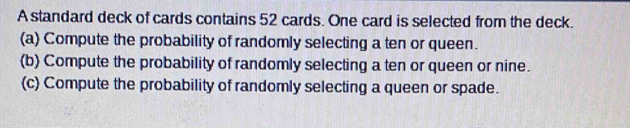 A standard deck of cards contains 52 cards. One card is selected from the deck. 
(a) Compute the probability of randomly selecting a ten or queen. 
(b) Compute the probability of randomly selecting a ten or queen or nine. 
(c) Compute the probability of randomly selecting a queen or spade.