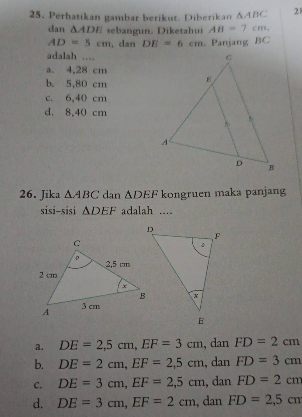 Perhatikan gambar berikut. Diberikan △ ABC
28
dan △ ADE sebangun. Diketahui AB=7cm,
AD=5cm , dan DE=6cm. Panjang BC
adalah ....
a. 4,28 cm
b. 5,80 cm
c. 6,40 cm
d. 8,40 cm
26. Jika △ ABC dan △ DEF kongruen maka panjang
sisi-sisi △ DEF adalah ..
a. DE=2,5cm, EF=3cm , dan FD=2cm
b. DE=2cm, EF=2,5cm , dan FD=3cm
C. DE=3cm, EF=2,5cm , dan FD=2cm
d. DE=3cm, EF=2cm , dan FD=2,5cm