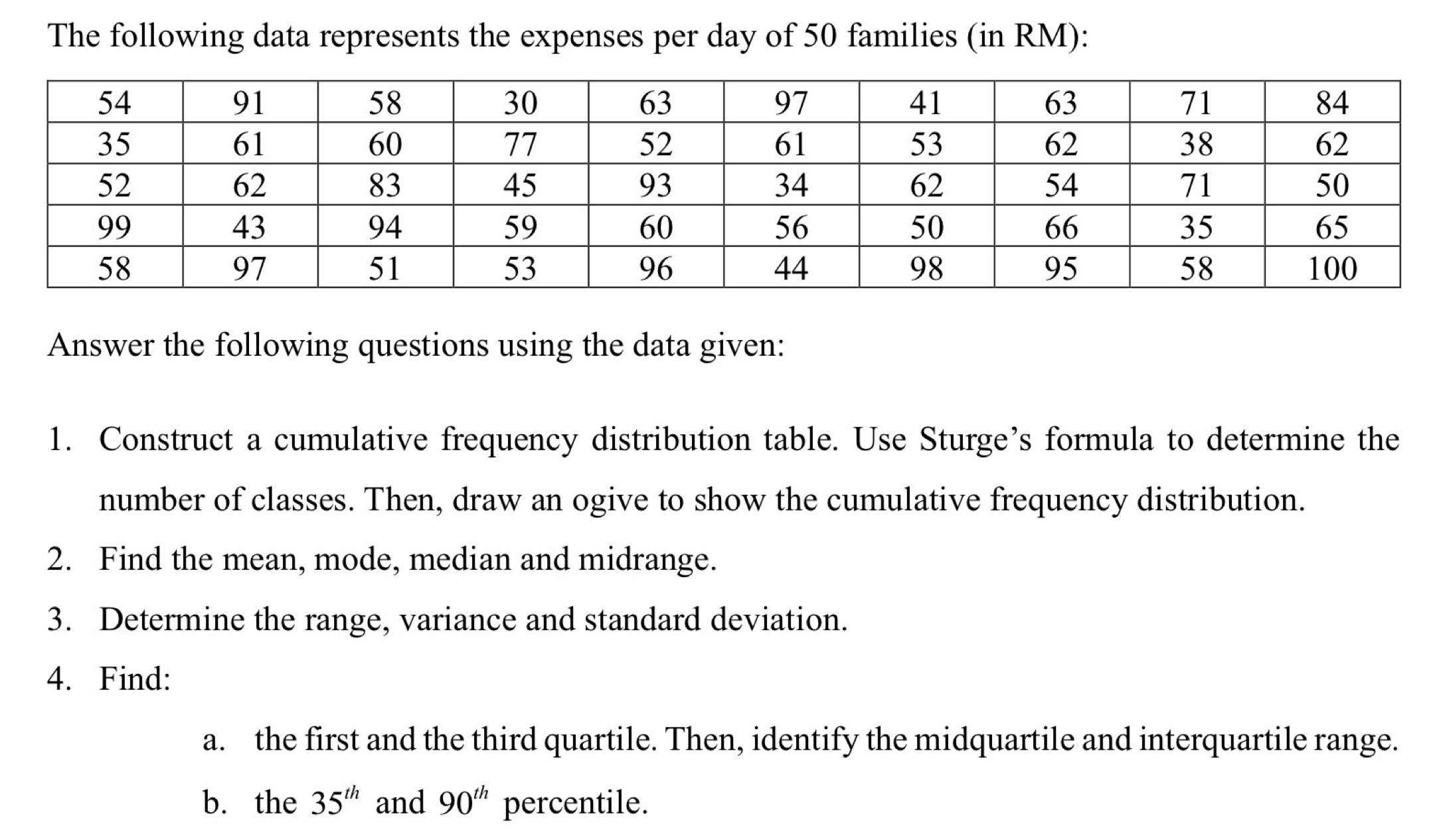 The following data represents the expenses per day of 50 families (in RM): 
Answer the following questions using the data given: 
1. Construct a cumulative frequency distribution table. Use Sturge’s formula to determine the 
number of classes. Then, draw an ogive to show the cumulative frequency distribution. 
2. Find the mean, mode, median and midrange. 
3. Determine the range, variance and standard deviation. 
4. Find: 
a. the first and the third quartile. Then, identify the midquartile and interquartile range. 
b. the 35^(th) and 90^(th) percentile.