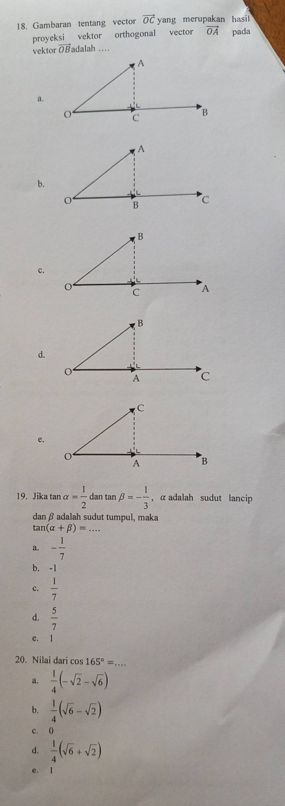 Gambaran tentang vector vector OC yang merupakan hasil
proyeksi vektor orthogonal vector vector OA pada
vektor vector OB adalah ..
a.
b.
c.
d.
e.
19. Jika tan alpha = 1/2  dan tan beta =- 1/3  , α adalah sudut lancip
dan β adalah sudut tumpul, maka
tan (alpha +beta )=
a. - 1/7 
b. -1
c.  1/7 
d.  5/7 
e. 1
20. Nilai dari cos 165°=.
a.  1/4 (-sqrt(2)-sqrt(6))
b.  1/4 (sqrt(6)-sqrt(2))
c. ()
d.  1/4 (sqrt(6)+sqrt(2))
e. 1