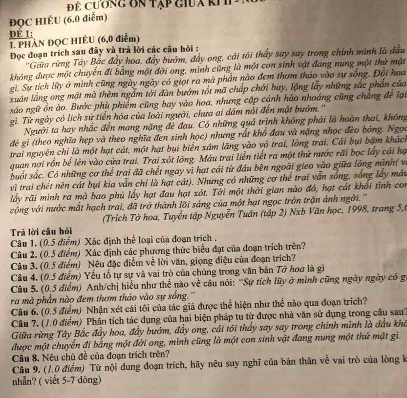 Đẻ CươnG On Tạp GiUa RI I
ĐQC HIÉU (6.0 điểm)
Để 1:
I. PHAN ĐQC HIÈU (6,0 điểm)
Đọc đoạn trích sau đây và trả lời các câu hỏi :
'Giữa rừng Tây Bắc đầy hoa, đầy bướm, đầy ong, cái tôi thấy say say trong chính mình là đầu
không được một chuyến đi bằng một đời ong, mình cũng là một con sinh vật đang nung một thứ mật
gì. Sự tích lữy ở mình cũng ngày ngày có giọt ra mà phần nào đem thơm thảo vào sự sống. Đổi hoa
xuấn lắng ong mật mà thêm ngẫm tới đàn bướm tốt mã chấp chới bay, lộng lấy những sắc phần của
sáo ngữ ồn ào. Bước phù phiểm cũng bay vào hoa, nhưng cặp cánh hào nhoáng cũng cháng để lại
gì. Từ ngày có lịch sử tiến hóa của loài người, chưa ai dám nói đến mật bướm.''
Người ta hay nhắc đến mang nặng đẻ đau. Có những quả trình không phải là hoàn thai, không
đẻ gì (theo nghĩa hẹp và theo nghĩa đen sinh học) nhưng rất khổ đau và nặng nhọc đèo bòng. Ngọc
trai nguyên chỉ là một hạt cát, một hạt bụi biển xâm lăng vào vỏ trai, lòng trai. Cái bụi bặm khách
quan nợi rồn bể lẻn vào cửa trai. Trai xót lòng. Máu trai liền tiết ra một thứ nước rãi bọc lấy cái hạ
suốt sắc. Có những cơ thể trai đã chết ngay vì hạt cái từ đâu bên ngoài gieo vào giữa lòng mình( và
vì trai chết nên cát bụi kia vẫn chỉ là hạt cát). Nhưng có những cơ thể trai vẫn sống, sống lấy máu
lấy rãi mình ra mà bao phủ lấy hạt đau hạt xót. Tới một thời gian nào đó, hạt cát khổi tình con
cộng với nước mắt hạch trai, đã trở thành lõi sáng của một hạt ngọc tròn trặn ánh ngời. ''
(Trich Tờ hoa, Tuyển tập Nguyễn Tuân (tập 2) Nxb Văn học, 1998, trang 5,6
Trả lời câu hỏi
Câu 1. (0.5 điểm) Xác định thể loại của đoạn trích .
Câu 2. (0.5 điểm) Xác định các phương thức biểu đạt của đoạn trích trên?
Câu 3. (0.5 điểm) Nêu đặc điểm về lời văn, giọng điệu của đoạn trích?
Câu 4. (0.5 điểm) Yếu tố tự sự và vai trò của chúng trong văn bản Tờ hoa là gì
Câu 5. (0.5 điểm) Anh/chị hiểu như thể nào về câu nói: “Sự tích lũy ở mình cũng ngày ngày có gi
ra mà phần nào đem thơm thảo vào sự sống. ''
Câu 6. (0.5 điểm) Nhận xét cái tôi của tác giả được thể hiện như thế nào qua đoạn trích?
Câu 7. (1.0 điểm) Phân tích tác dụng của hai biện pháp tu từ được nhà văn sử dụng trong câu sau?
Giữa rừng Tây Bắc đầy hoa, đầy bướm, đầy ong, cái tôi thấy say say trong chính mình là dầu khô
được một chuyến đi bằng một đời ong, mình cũng là một con sinh vật đang nung một thứ mật gì.
Câu 8. Nêu chủ đề của đoạn trích trên?
Câu 9. (1.0 điểm) Từ nội dung đoạn trích, hãy nêu suy nghĩ của bản thân về vai trò của lòng k
nhẫn? ( viết 5-7 dòng)