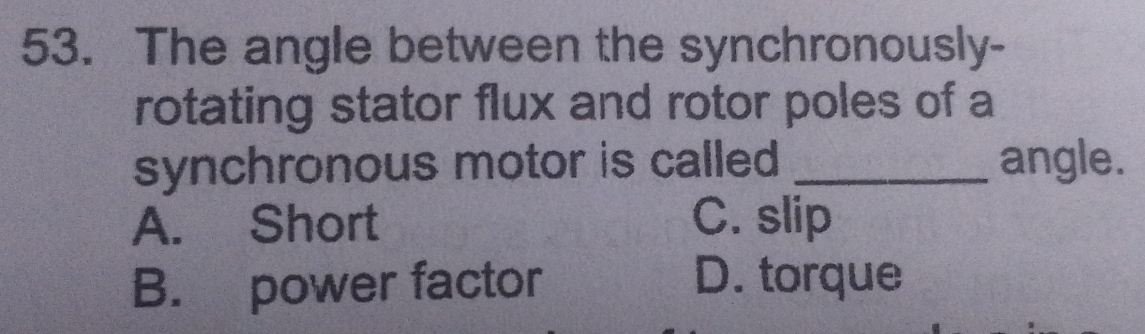 The angle between the synchronously-
rotating stator flux and rotor poles of a
synchronous motor is called _angle.
A. Short C. slip
B. power factor D. torque