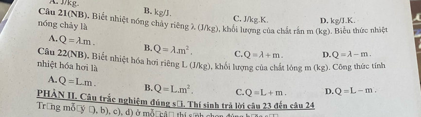 A. J/kg. B. kg/J. C. J/kg.K.
D. kg/J.K.
Câu 21(NB). Biết nhiệt nóng chảy riêng λ (J/kg), khối lượng của chất rằn m (kg). Biểu thức nhiệt
nóng chảy là
A. Q=lambda .m. B. Q=lambda .m^2. C. Q=lambda +m. D. Q=lambda -m. 
Câu 22(NB). Biết nhiệt hóa hơi riêng L (J/kg), khối lượng của chất 1 longm(kg)
nhiệt hóa hơi là . Công thức tính
A. Q=L.m. B. Q=L.m^2. C. Q=L+m. D. Q=L-m. 
PHÀN II. Câu trắc nghiệm đúng sử. Thí sinh trả lời câu 23 đến câu 24
Trong mỗờý Đ, b), c), d) ở mỗ câ thí sĩnh chọn đún