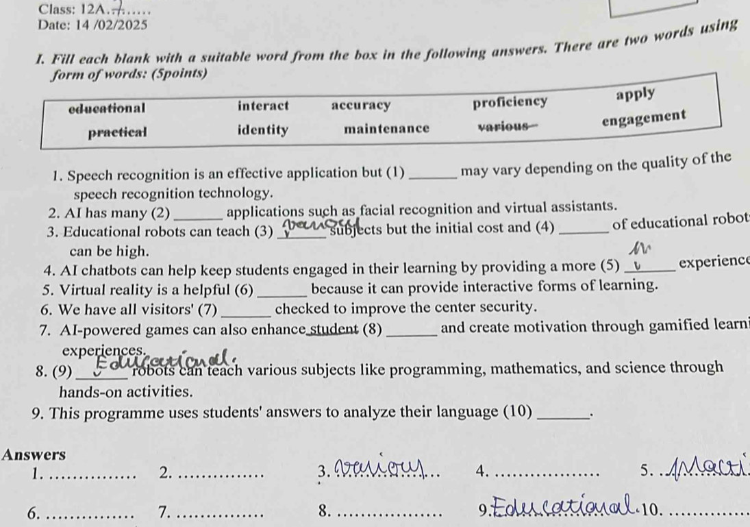 Class: 12A……… 
Date: 14 /02/2025 
I. Fill each blank with a suitable word from the box in the following answers. There are two words using 
words: (5points) 
1. Speech recognition is an effective application but (1) _may vary depending on the quality of the 
speech recognition technology. 
2. AI has many (2) applications such as facial recognition and virtual assistants. 
3. Educational robots can teach (3) _subjects but the initial cost and (4) _of educational robot 
can be high. 
4. AI chatbots can help keep students engaged in their learning by providing a more (5) _experienc 
5. Virtual reality is a helpful (6) _because it can provide interactive forms of learning. 
6. We have all visitors' (7) _checked to improve the center security. 
7. AI-powered games can also enhance student (8) _and create motivation through gamified learn 
experiences. 
8. (9) _ robots can teach various subjects like programming, mathematics, and science through 
hands-on activities. 
9. This programme uses students' answers to analyze their language (10) _`. 
Answers 
1._ 
2._ 
3._ 
4._ 
5._ 
9. 
6._ ___10._ 
7. 
8.