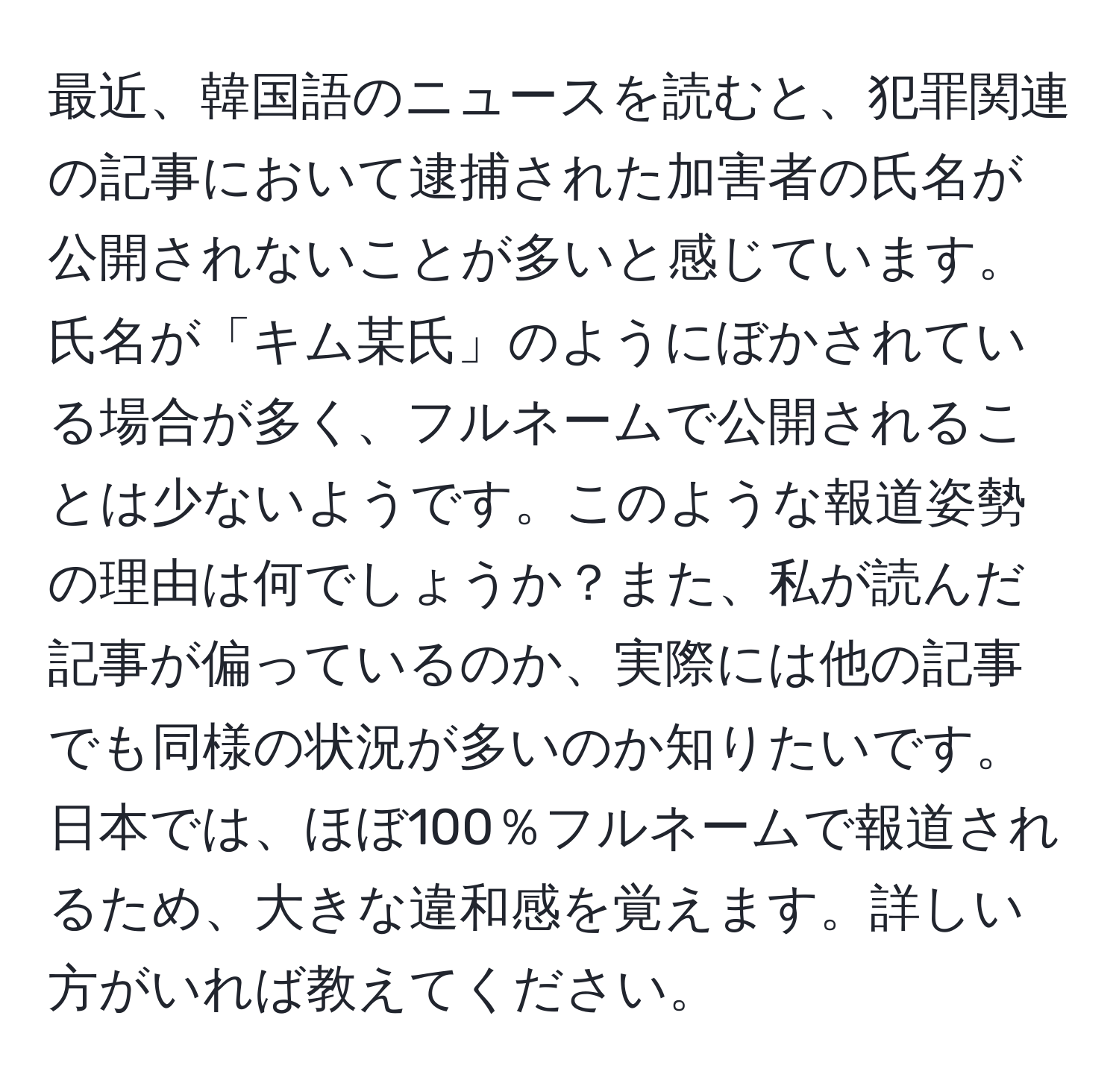 最近、韓国語のニュースを読むと、犯罪関連の記事において逮捕された加害者の氏名が公開されないことが多いと感じています。氏名が「キム某氏」のようにぼかされている場合が多く、フルネームで公開されることは少ないようです。このような報道姿勢の理由は何でしょうか？また、私が読んだ記事が偏っているのか、実際には他の記事でも同様の状況が多いのか知りたいです。日本では、ほぼ100％フルネームで報道されるため、大きな違和感を覚えます。詳しい方がいれば教えてください。