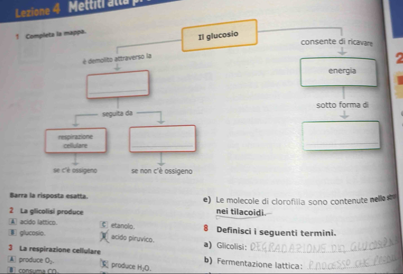 Lezione 4 Mettiti alla 
1 Completa la mappa.
Il glucosio
consente di ricavare
é demolito attraverso la
energia
_
sotto forma di
seguita da_
respirazione
celllulare
_
se c'è ossigeno se non c'è ossigeno
Barra la risposta esatta.
e) Le molecole di clorofilia sono contenute nellos
2 La glicolisi produce
nei tilacoidi.
A acido lattico. C etanolo. 8 Definisci i seguenti termini.
B glucosio. acido piruvico. a) Glicolisi:_
3 La respirazione cellulare
b) Fermentazione lattica:_
A produce O_2. produce H_2O. 
consuma CO.