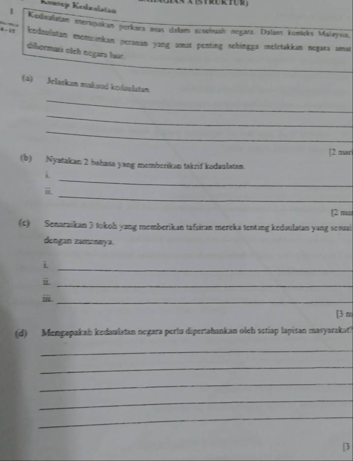 Kousep Kedzulatán 
1 Kednalatan merupakan perkara asas dałam scsebuah negara. Dalam konicks Malaysıa, 
kedaulatan enomainkan peranan yang amat penting sehingga melétakkan negara amat 
dibormati olch nogars luar. 
(a) Jelaskan makaud kodaulatan. 
_ 
_ 
_ 
[2 marl 
(b) Nyatakan 2 bahata yang memberikan takrif kedaulatan. 
_ 
i 
_ 
[2 mar 
(c) Senaraikan 3 tokoh yang memberikan tafsiran mereka tentang kedaulatan yang semuai 
dengan zamənøya. 

_ 
_ 
_ 
[3 m 
(d) Mengapakah kedaulatan negara perlu dipertahankan oleh setiap lapisan masyarakat? 
_ 
_ 
_ 
_ 
_ 
[3