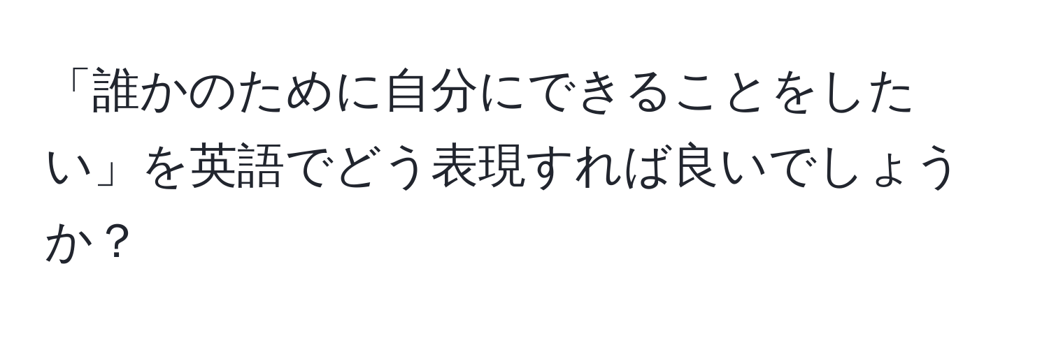 「誰かのために自分にできることをしたい」を英語でどう表現すれば良いでしょうか？